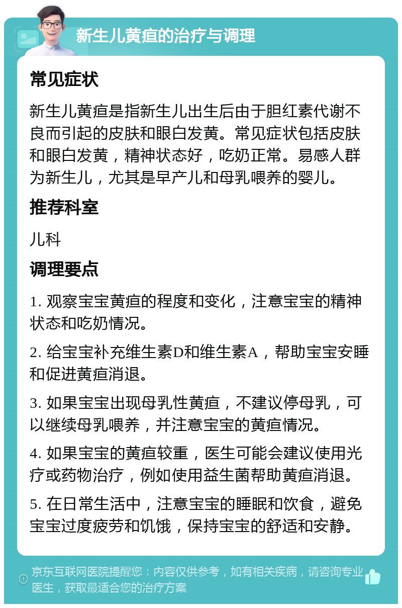 新生儿黄疸的治疗与调理 常见症状 新生儿黄疸是指新生儿出生后由于胆红素代谢不良而引起的皮肤和眼白发黄。常见症状包括皮肤和眼白发黄，精神状态好，吃奶正常。易感人群为新生儿，尤其是早产儿和母乳喂养的婴儿。 推荐科室 儿科 调理要点 1. 观察宝宝黄疸的程度和变化，注意宝宝的精神状态和吃奶情况。 2. 给宝宝补充维生素D和维生素A，帮助宝宝安睡和促进黄疸消退。 3. 如果宝宝出现母乳性黄疸，不建议停母乳，可以继续母乳喂养，并注意宝宝的黄疸情况。 4. 如果宝宝的黄疸较重，医生可能会建议使用光疗或药物治疗，例如使用益生菌帮助黄疸消退。 5. 在日常生活中，注意宝宝的睡眠和饮食，避免宝宝过度疲劳和饥饿，保持宝宝的舒适和安静。