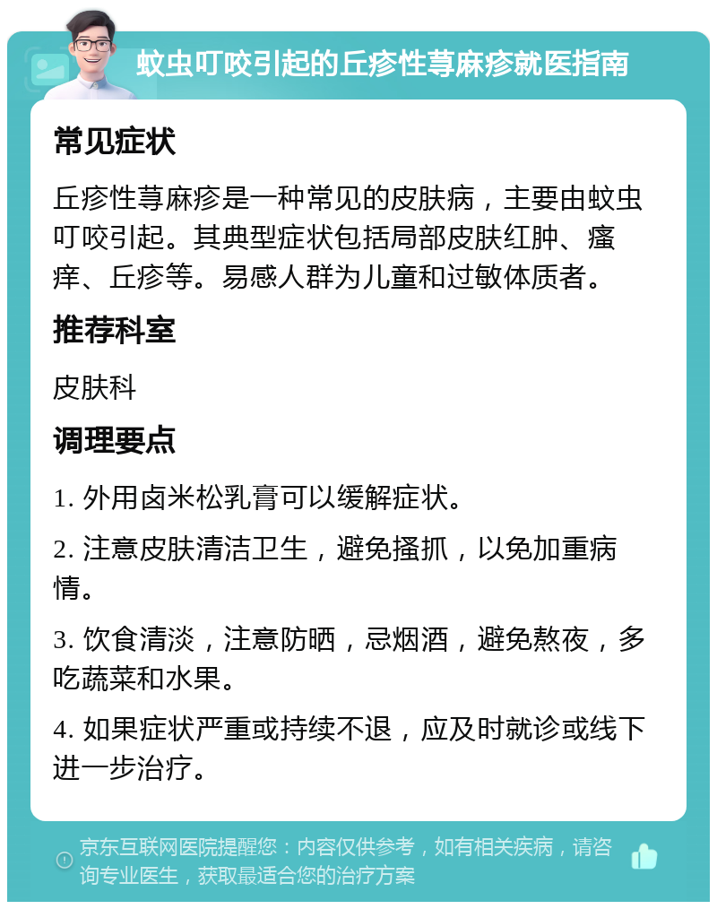 蚊虫叮咬引起的丘疹性荨麻疹就医指南 常见症状 丘疹性荨麻疹是一种常见的皮肤病，主要由蚊虫叮咬引起。其典型症状包括局部皮肤红肿、瘙痒、丘疹等。易感人群为儿童和过敏体质者。 推荐科室 皮肤科 调理要点 1. 外用卤米松乳膏可以缓解症状。 2. 注意皮肤清洁卫生，避免搔抓，以免加重病情。 3. 饮食清淡，注意防晒，忌烟酒，避免熬夜，多吃蔬菜和水果。 4. 如果症状严重或持续不退，应及时就诊或线下进一步治疗。