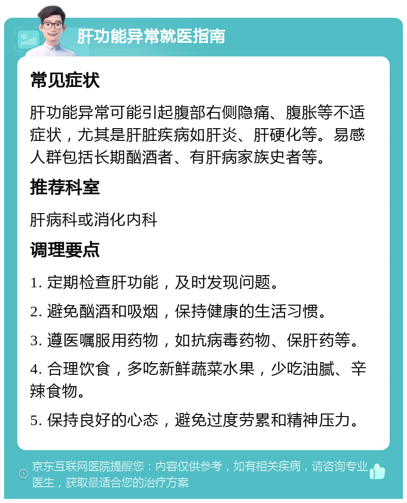 肝功能异常就医指南 常见症状 肝功能异常可能引起腹部右侧隐痛、腹胀等不适症状，尤其是肝脏疾病如肝炎、肝硬化等。易感人群包括长期酗酒者、有肝病家族史者等。 推荐科室 肝病科或消化内科 调理要点 1. 定期检查肝功能，及时发现问题。 2. 避免酗酒和吸烟，保持健康的生活习惯。 3. 遵医嘱服用药物，如抗病毒药物、保肝药等。 4. 合理饮食，多吃新鲜蔬菜水果，少吃油腻、辛辣食物。 5. 保持良好的心态，避免过度劳累和精神压力。