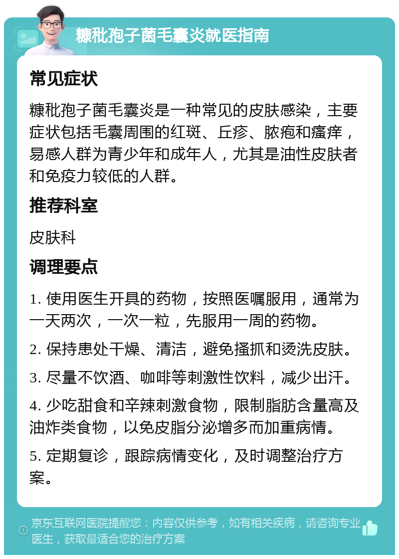 糠秕孢子菌毛囊炎就医指南 常见症状 糠秕孢子菌毛囊炎是一种常见的皮肤感染，主要症状包括毛囊周围的红斑、丘疹、脓疱和瘙痒，易感人群为青少年和成年人，尤其是油性皮肤者和免疫力较低的人群。 推荐科室 皮肤科 调理要点 1. 使用医生开具的药物，按照医嘱服用，通常为一天两次，一次一粒，先服用一周的药物。 2. 保持患处干燥、清洁，避免搔抓和烫洗皮肤。 3. 尽量不饮酒、咖啡等刺激性饮料，减少出汗。 4. 少吃甜食和辛辣刺激食物，限制脂肪含量高及油炸类食物，以免皮脂分泌增多而加重病情。 5. 定期复诊，跟踪病情变化，及时调整治疗方案。