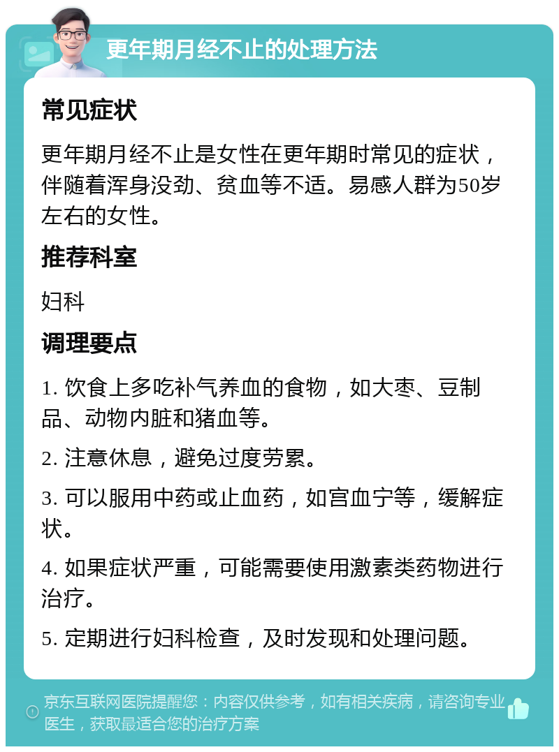 更年期月经不止的处理方法 常见症状 更年期月经不止是女性在更年期时常见的症状，伴随着浑身没劲、贫血等不适。易感人群为50岁左右的女性。 推荐科室 妇科 调理要点 1. 饮食上多吃补气养血的食物，如大枣、豆制品、动物内脏和猪血等。 2. 注意休息，避免过度劳累。 3. 可以服用中药或止血药，如宫血宁等，缓解症状。 4. 如果症状严重，可能需要使用激素类药物进行治疗。 5. 定期进行妇科检查，及时发现和处理问题。