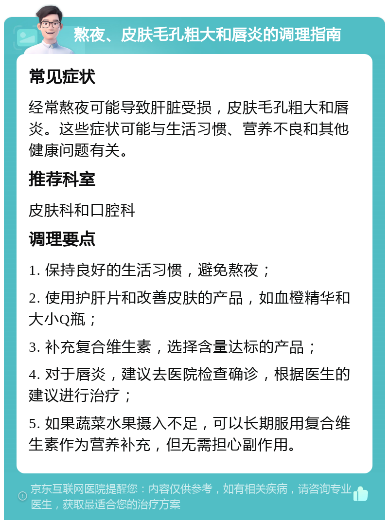 熬夜、皮肤毛孔粗大和唇炎的调理指南 常见症状 经常熬夜可能导致肝脏受损，皮肤毛孔粗大和唇炎。这些症状可能与生活习惯、营养不良和其他健康问题有关。 推荐科室 皮肤科和口腔科 调理要点 1. 保持良好的生活习惯，避免熬夜； 2. 使用护肝片和改善皮肤的产品，如血橙精华和大小Q瓶； 3. 补充复合维生素，选择含量达标的产品； 4. 对于唇炎，建议去医院检查确诊，根据医生的建议进行治疗； 5. 如果蔬菜水果摄入不足，可以长期服用复合维生素作为营养补充，但无需担心副作用。