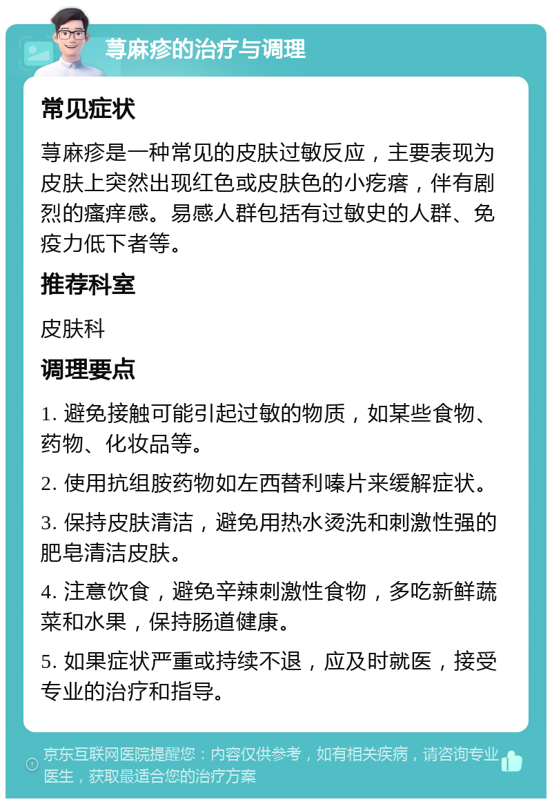 荨麻疹的治疗与调理 常见症状 荨麻疹是一种常见的皮肤过敏反应，主要表现为皮肤上突然出现红色或皮肤色的小疙瘩，伴有剧烈的瘙痒感。易感人群包括有过敏史的人群、免疫力低下者等。 推荐科室 皮肤科 调理要点 1. 避免接触可能引起过敏的物质，如某些食物、药物、化妆品等。 2. 使用抗组胺药物如左西替利嗪片来缓解症状。 3. 保持皮肤清洁，避免用热水烫洗和刺激性强的肥皂清洁皮肤。 4. 注意饮食，避免辛辣刺激性食物，多吃新鲜蔬菜和水果，保持肠道健康。 5. 如果症状严重或持续不退，应及时就医，接受专业的治疗和指导。