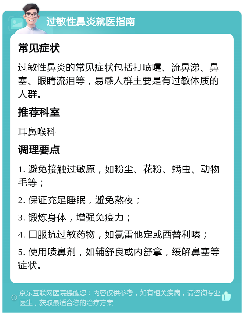 过敏性鼻炎就医指南 常见症状 过敏性鼻炎的常见症状包括打喷嚏、流鼻涕、鼻塞、眼睛流泪等，易感人群主要是有过敏体质的人群。 推荐科室 耳鼻喉科 调理要点 1. 避免接触过敏原，如粉尘、花粉、螨虫、动物毛等； 2. 保证充足睡眠，避免熬夜； 3. 锻炼身体，增强免疫力； 4. 口服抗过敏药物，如氯雷他定或西替利嗪； 5. 使用喷鼻剂，如辅舒良或内舒拿，缓解鼻塞等症状。