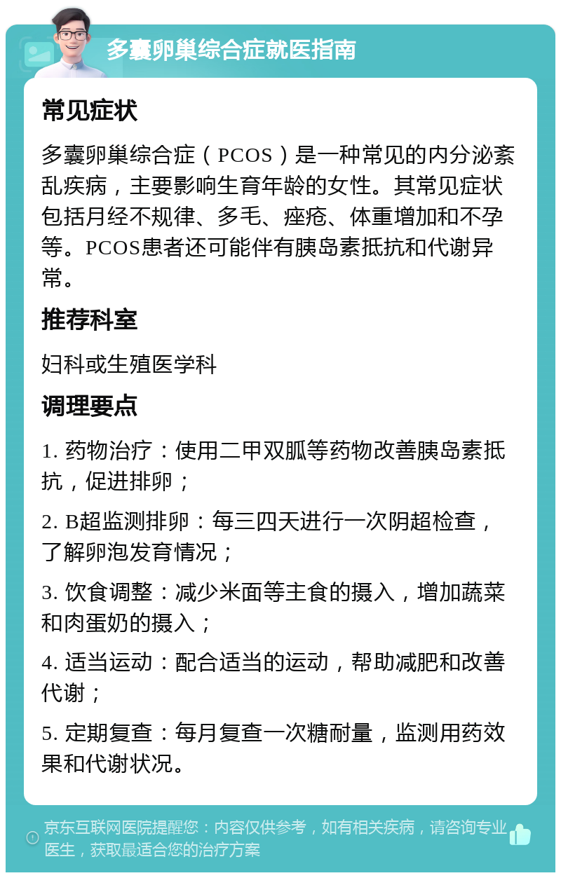 多囊卵巢综合症就医指南 常见症状 多囊卵巢综合症（PCOS）是一种常见的内分泌紊乱疾病，主要影响生育年龄的女性。其常见症状包括月经不规律、多毛、痤疮、体重增加和不孕等。PCOS患者还可能伴有胰岛素抵抗和代谢异常。 推荐科室 妇科或生殖医学科 调理要点 1. 药物治疗：使用二甲双胍等药物改善胰岛素抵抗，促进排卵； 2. B超监测排卵：每三四天进行一次阴超检查，了解卵泡发育情况； 3. 饮食调整：减少米面等主食的摄入，增加蔬菜和肉蛋奶的摄入； 4. 适当运动：配合适当的运动，帮助减肥和改善代谢； 5. 定期复查：每月复查一次糖耐量，监测用药效果和代谢状况。