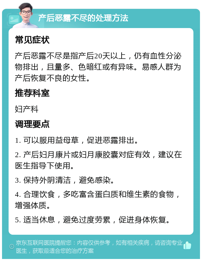 产后恶露不尽的处理方法 常见症状 产后恶露不尽是指产后20天以上，仍有血性分泌物排出，且量多、色暗红或有异味。易感人群为产后恢复不良的女性。 推荐科室 妇产科 调理要点 1. 可以服用益母草，促进恶露排出。 2. 产后妇月康片或妇月康胶囊对症有效，建议在医生指导下使用。 3. 保持外阴清洁，避免感染。 4. 合理饮食，多吃富含蛋白质和维生素的食物，增强体质。 5. 适当休息，避免过度劳累，促进身体恢复。