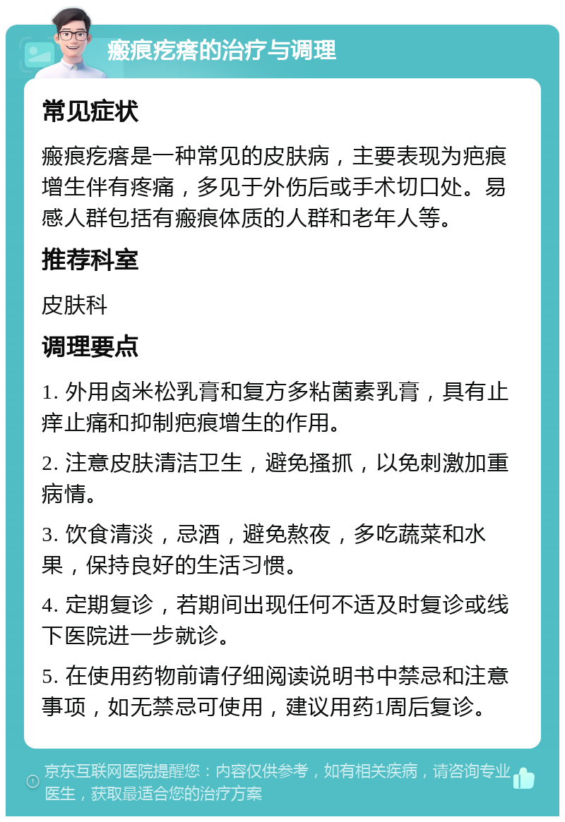 瘢痕疙瘩的治疗与调理 常见症状 瘢痕疙瘩是一种常见的皮肤病，主要表现为疤痕增生伴有疼痛，多见于外伤后或手术切口处。易感人群包括有瘢痕体质的人群和老年人等。 推荐科室 皮肤科 调理要点 1. 外用卤米松乳膏和复方多粘菌素乳膏，具有止痒止痛和抑制疤痕增生的作用。 2. 注意皮肤清洁卫生，避免搔抓，以免刺激加重病情。 3. 饮食清淡，忌酒，避免熬夜，多吃蔬菜和水果，保持良好的生活习惯。 4. 定期复诊，若期间出现任何不适及时复诊或线下医院进一步就诊。 5. 在使用药物前请仔细阅读说明书中禁忌和注意事项，如无禁忌可使用，建议用药1周后复诊。