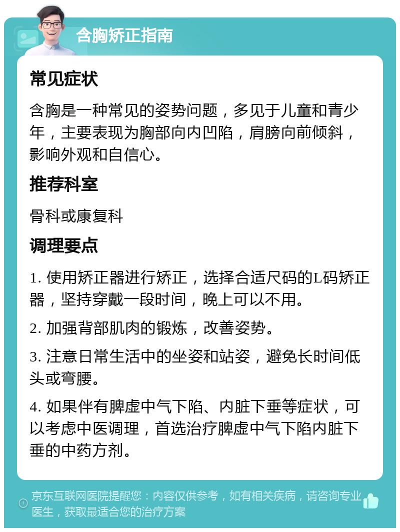 含胸矫正指南 常见症状 含胸是一种常见的姿势问题，多见于儿童和青少年，主要表现为胸部向内凹陷，肩膀向前倾斜，影响外观和自信心。 推荐科室 骨科或康复科 调理要点 1. 使用矫正器进行矫正，选择合适尺码的L码矫正器，坚持穿戴一段时间，晚上可以不用。 2. 加强背部肌肉的锻炼，改善姿势。 3. 注意日常生活中的坐姿和站姿，避免长时间低头或弯腰。 4. 如果伴有脾虚中气下陷、内脏下垂等症状，可以考虑中医调理，首选治疗脾虚中气下陷内脏下垂的中药方剂。