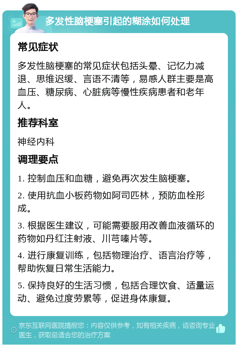 多发性脑梗塞引起的糊涂如何处理 常见症状 多发性脑梗塞的常见症状包括头晕、记忆力减退、思维迟缓、言语不清等，易感人群主要是高血压、糖尿病、心脏病等慢性疾病患者和老年人。 推荐科室 神经内科 调理要点 1. 控制血压和血糖，避免再次发生脑梗塞。 2. 使用抗血小板药物如阿司匹林，预防血栓形成。 3. 根据医生建议，可能需要服用改善血液循环的药物如丹红注射液、川芎嗪片等。 4. 进行康复训练，包括物理治疗、语言治疗等，帮助恢复日常生活能力。 5. 保持良好的生活习惯，包括合理饮食、适量运动、避免过度劳累等，促进身体康复。