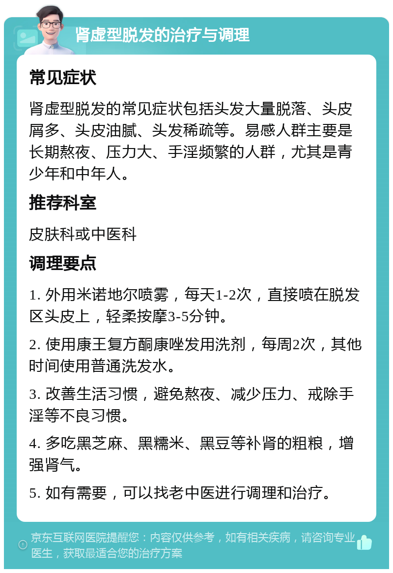 肾虚型脱发的治疗与调理 常见症状 肾虚型脱发的常见症状包括头发大量脱落、头皮屑多、头皮油腻、头发稀疏等。易感人群主要是长期熬夜、压力大、手淫频繁的人群，尤其是青少年和中年人。 推荐科室 皮肤科或中医科 调理要点 1. 外用米诺地尔喷雾，每天1-2次，直接喷在脱发区头皮上，轻柔按摩3-5分钟。 2. 使用康王复方酮康唑发用洗剂，每周2次，其他时间使用普通洗发水。 3. 改善生活习惯，避免熬夜、减少压力、戒除手淫等不良习惯。 4. 多吃黑芝麻、黑糯米、黑豆等补肾的粗粮，增强肾气。 5. 如有需要，可以找老中医进行调理和治疗。