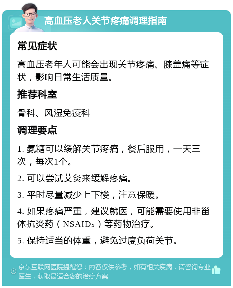 高血压老人关节疼痛调理指南 常见症状 高血压老年人可能会出现关节疼痛、膝盖痛等症状，影响日常生活质量。 推荐科室 骨科、风湿免疫科 调理要点 1. 氨糖可以缓解关节疼痛，餐后服用，一天三次，每次1个。 2. 可以尝试艾灸来缓解疼痛。 3. 平时尽量减少上下楼，注意保暖。 4. 如果疼痛严重，建议就医，可能需要使用非甾体抗炎药（NSAIDs）等药物治疗。 5. 保持适当的体重，避免过度负荷关节。