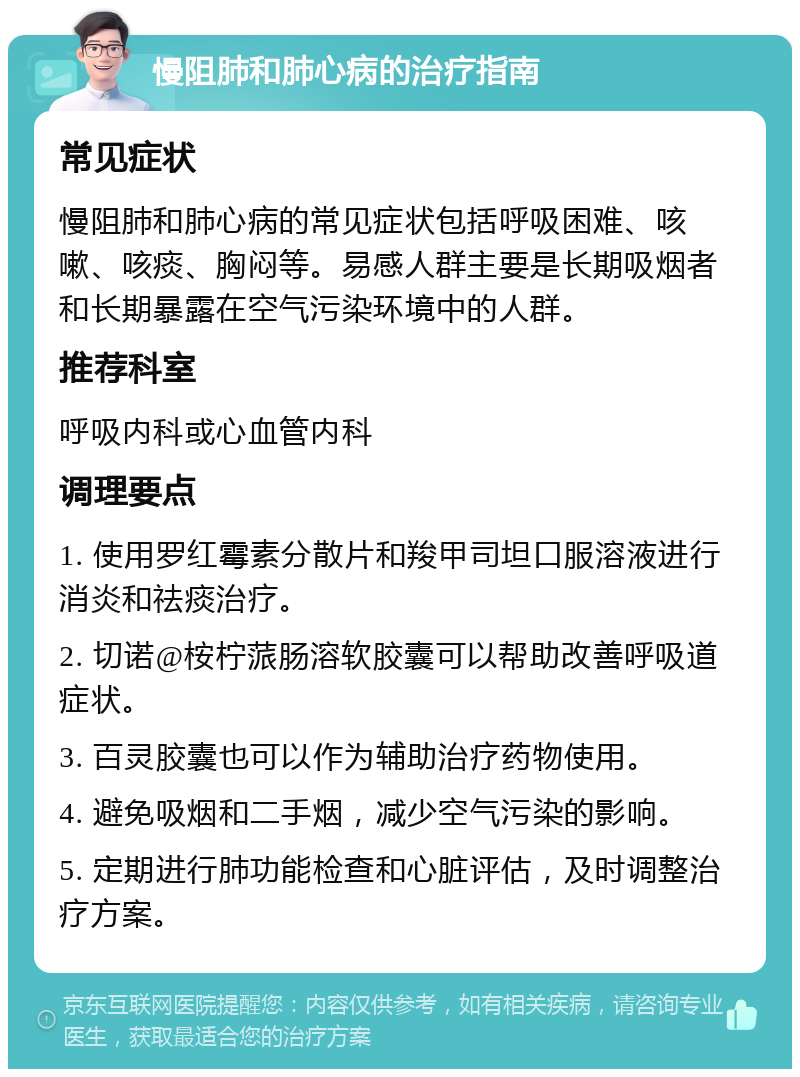 慢阻肺和肺心病的治疗指南 常见症状 慢阻肺和肺心病的常见症状包括呼吸困难、咳嗽、咳痰、胸闷等。易感人群主要是长期吸烟者和长期暴露在空气污染环境中的人群。 推荐科室 呼吸内科或心血管内科 调理要点 1. 使用罗红霉素分散片和羧甲司坦口服溶液进行消炎和祛痰治疗。 2. 切诺@桉柠蒎肠溶软胶囊可以帮助改善呼吸道症状。 3. 百灵胶囊也可以作为辅助治疗药物使用。 4. 避免吸烟和二手烟，减少空气污染的影响。 5. 定期进行肺功能检查和心脏评估，及时调整治疗方案。