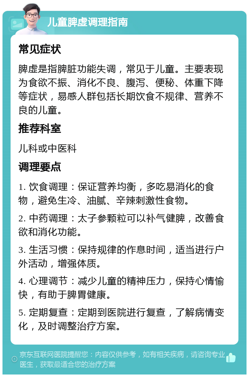 儿童脾虚调理指南 常见症状 脾虚是指脾脏功能失调，常见于儿童。主要表现为食欲不振、消化不良、腹泻、便秘、体重下降等症状，易感人群包括长期饮食不规律、营养不良的儿童。 推荐科室 儿科或中医科 调理要点 1. 饮食调理：保证营养均衡，多吃易消化的食物，避免生冷、油腻、辛辣刺激性食物。 2. 中药调理：太子参颗粒可以补气健脾，改善食欲和消化功能。 3. 生活习惯：保持规律的作息时间，适当进行户外活动，增强体质。 4. 心理调节：减少儿童的精神压力，保持心情愉快，有助于脾胃健康。 5. 定期复查：定期到医院进行复查，了解病情变化，及时调整治疗方案。