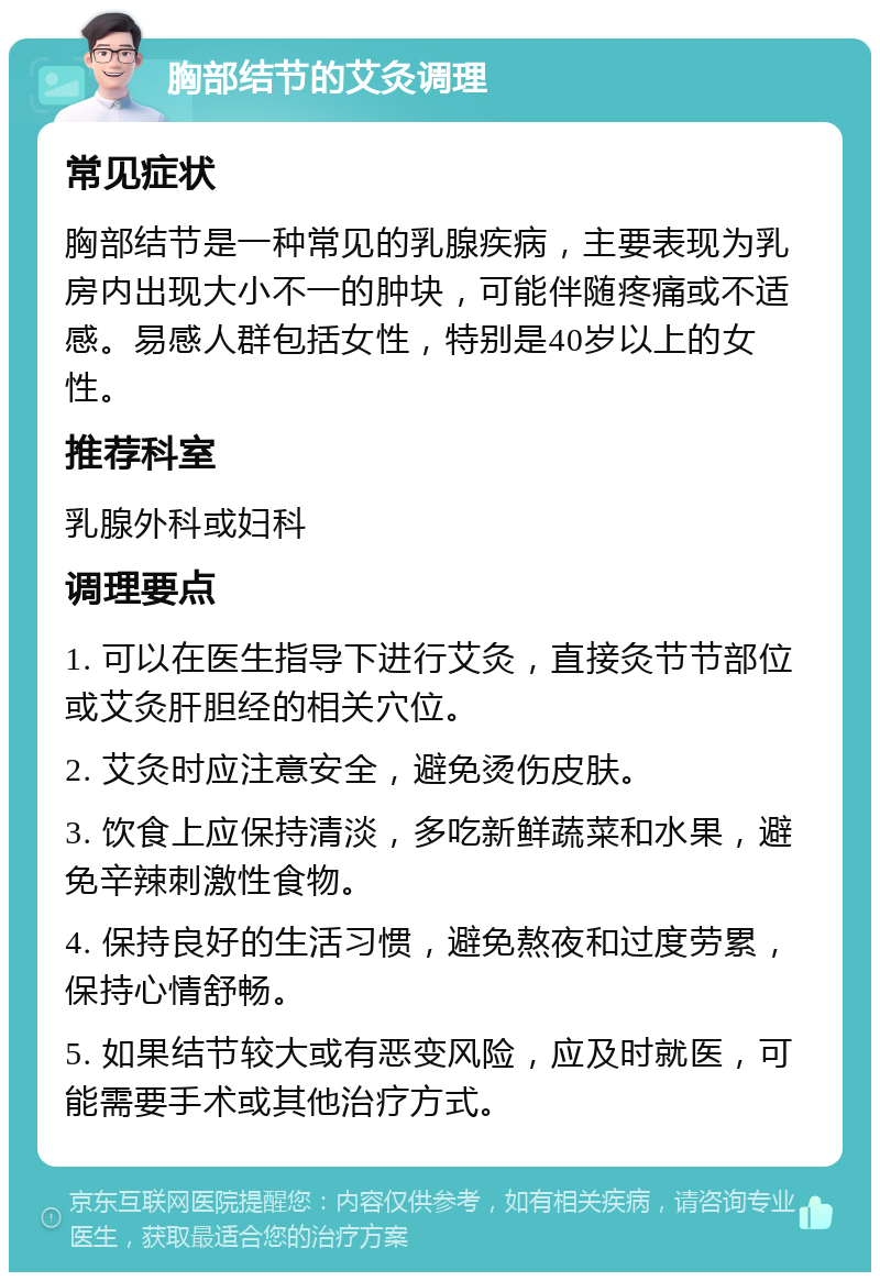 胸部结节的艾灸调理 常见症状 胸部结节是一种常见的乳腺疾病，主要表现为乳房内出现大小不一的肿块，可能伴随疼痛或不适感。易感人群包括女性，特别是40岁以上的女性。 推荐科室 乳腺外科或妇科 调理要点 1. 可以在医生指导下进行艾灸，直接灸节节部位或艾灸肝胆经的相关穴位。 2. 艾灸时应注意安全，避免烫伤皮肤。 3. 饮食上应保持清淡，多吃新鲜蔬菜和水果，避免辛辣刺激性食物。 4. 保持良好的生活习惯，避免熬夜和过度劳累，保持心情舒畅。 5. 如果结节较大或有恶变风险，应及时就医，可能需要手术或其他治疗方式。