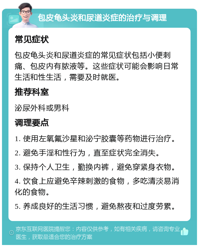 包皮龟头炎和尿道炎症的治疗与调理 常见症状 包皮龟头炎和尿道炎症的常见症状包括小便刺痛、包皮内有脓液等。这些症状可能会影响日常生活和性生活，需要及时就医。 推荐科室 泌尿外科或男科 调理要点 1. 使用左氧氟沙星和泌宁胶囊等药物进行治疗。 2. 避免手淫和性行为，直至症状完全消失。 3. 保持个人卫生，勤换内裤，避免穿紧身衣物。 4. 饮食上应避免辛辣刺激的食物，多吃清淡易消化的食物。 5. 养成良好的生活习惯，避免熬夜和过度劳累。