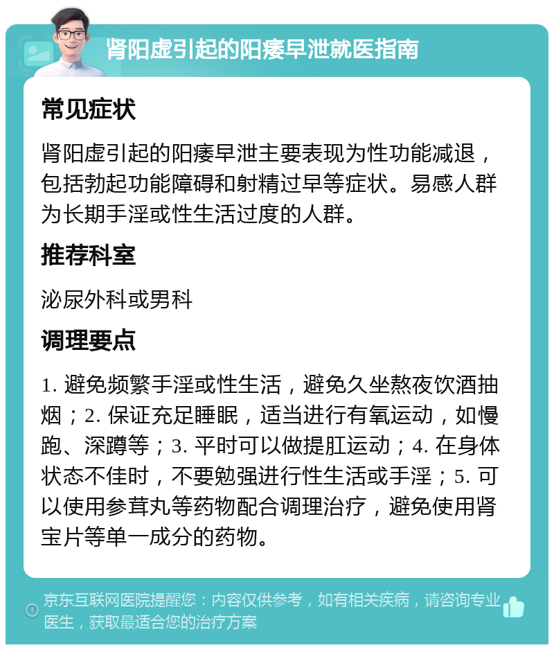 肾阳虚引起的阳痿早泄就医指南 常见症状 肾阳虚引起的阳痿早泄主要表现为性功能减退，包括勃起功能障碍和射精过早等症状。易感人群为长期手淫或性生活过度的人群。 推荐科室 泌尿外科或男科 调理要点 1. 避免频繁手淫或性生活，避免久坐熬夜饮酒抽烟；2. 保证充足睡眠，适当进行有氧运动，如慢跑、深蹲等；3. 平时可以做提肛运动；4. 在身体状态不佳时，不要勉强进行性生活或手淫；5. 可以使用参茸丸等药物配合调理治疗，避免使用肾宝片等单一成分的药物。