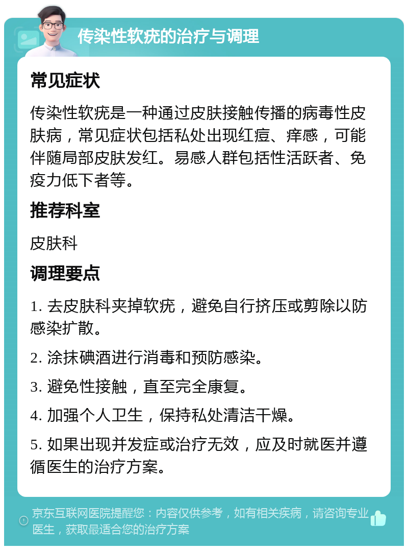 传染性软疣的治疗与调理 常见症状 传染性软疣是一种通过皮肤接触传播的病毒性皮肤病，常见症状包括私处出现红痘、痒感，可能伴随局部皮肤发红。易感人群包括性活跃者、免疫力低下者等。 推荐科室 皮肤科 调理要点 1. 去皮肤科夹掉软疣，避免自行挤压或剪除以防感染扩散。 2. 涂抹碘酒进行消毒和预防感染。 3. 避免性接触，直至完全康复。 4. 加强个人卫生，保持私处清洁干燥。 5. 如果出现并发症或治疗无效，应及时就医并遵循医生的治疗方案。