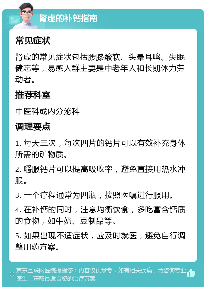 肾虚的补钙指南 常见症状 肾虚的常见症状包括腰膝酸软、头晕耳鸣、失眠健忘等，易感人群主要是中老年人和长期体力劳动者。 推荐科室 中医科或内分泌科 调理要点 1. 每天三次，每次四片的钙片可以有效补充身体所需的矿物质。 2. 嚼服钙片可以提高吸收率，避免直接用热水冲服。 3. 一个疗程通常为四瓶，按照医嘱进行服用。 4. 在补钙的同时，注意均衡饮食，多吃富含钙质的食物，如牛奶、豆制品等。 5. 如果出现不适症状，应及时就医，避免自行调整用药方案。