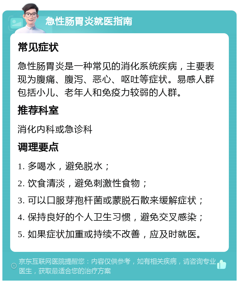 急性肠胃炎就医指南 常见症状 急性肠胃炎是一种常见的消化系统疾病，主要表现为腹痛、腹泻、恶心、呕吐等症状。易感人群包括小儿、老年人和免疫力较弱的人群。 推荐科室 消化内科或急诊科 调理要点 1. 多喝水，避免脱水； 2. 饮食清淡，避免刺激性食物； 3. 可以口服芽孢杆菌或蒙脱石散来缓解症状； 4. 保持良好的个人卫生习惯，避免交叉感染； 5. 如果症状加重或持续不改善，应及时就医。