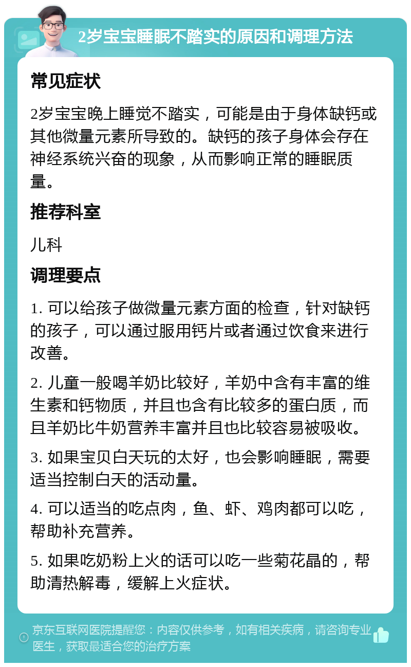 2岁宝宝睡眠不踏实的原因和调理方法 常见症状 2岁宝宝晚上睡觉不踏实，可能是由于身体缺钙或其他微量元素所导致的。缺钙的孩子身体会存在神经系统兴奋的现象，从而影响正常的睡眠质量。 推荐科室 儿科 调理要点 1. 可以给孩子做微量元素方面的检查，针对缺钙的孩子，可以通过服用钙片或者通过饮食来进行改善。 2. 儿童一般喝羊奶比较好，羊奶中含有丰富的维生素和钙物质，并且也含有比较多的蛋白质，而且羊奶比牛奶营养丰富并且也比较容易被吸收。 3. 如果宝贝白天玩的太好，也会影响睡眠，需要适当控制白天的活动量。 4. 可以适当的吃点肉，鱼、虾、鸡肉都可以吃，帮助补充营养。 5. 如果吃奶粉上火的话可以吃一些菊花晶的，帮助清热解毒，缓解上火症状。