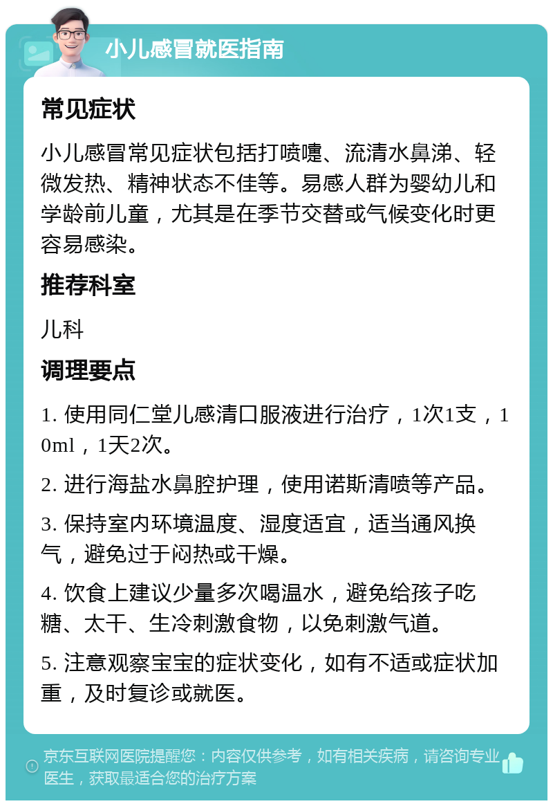 小儿感冒就医指南 常见症状 小儿感冒常见症状包括打喷嚏、流清水鼻涕、轻微发热、精神状态不佳等。易感人群为婴幼儿和学龄前儿童，尤其是在季节交替或气候变化时更容易感染。 推荐科室 儿科 调理要点 1. 使用同仁堂儿感清口服液进行治疗，1次1支，10ml，1天2次。 2. 进行海盐水鼻腔护理，使用诺斯清喷等产品。 3. 保持室内环境温度、湿度适宜，适当通风换气，避免过于闷热或干燥。 4. 饮食上建议少量多次喝温水，避免给孩子吃糖、太干、生冷刺激食物，以免刺激气道。 5. 注意观察宝宝的症状变化，如有不适或症状加重，及时复诊或就医。