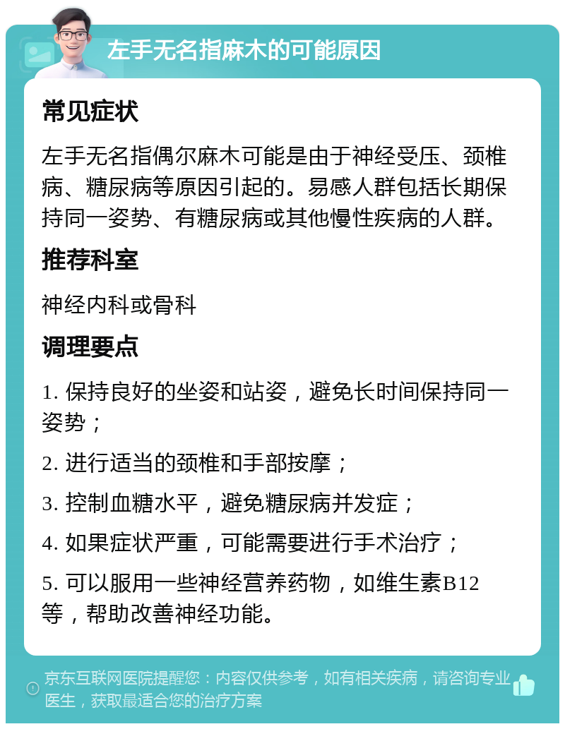 左手无名指麻木的可能原因 常见症状 左手无名指偶尔麻木可能是由于神经受压、颈椎病、糖尿病等原因引起的。易感人群包括长期保持同一姿势、有糖尿病或其他慢性疾病的人群。 推荐科室 神经内科或骨科 调理要点 1. 保持良好的坐姿和站姿，避免长时间保持同一姿势； 2. 进行适当的颈椎和手部按摩； 3. 控制血糖水平，避免糖尿病并发症； 4. 如果症状严重，可能需要进行手术治疗； 5. 可以服用一些神经营养药物，如维生素B12等，帮助改善神经功能。