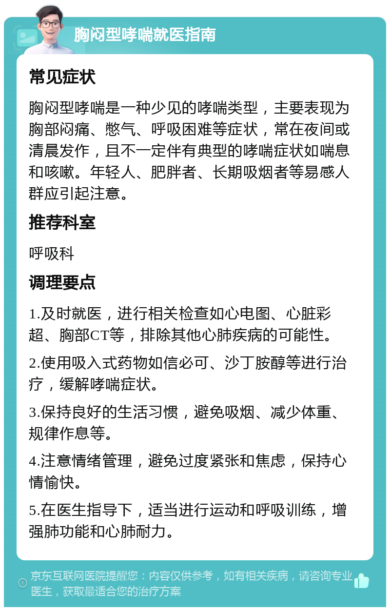 胸闷型哮喘就医指南 常见症状 胸闷型哮喘是一种少见的哮喘类型，主要表现为胸部闷痛、憋气、呼吸困难等症状，常在夜间或清晨发作，且不一定伴有典型的哮喘症状如喘息和咳嗽。年轻人、肥胖者、长期吸烟者等易感人群应引起注意。 推荐科室 呼吸科 调理要点 1.及时就医，进行相关检查如心电图、心脏彩超、胸部CT等，排除其他心肺疾病的可能性。 2.使用吸入式药物如信必可、沙丁胺醇等进行治疗，缓解哮喘症状。 3.保持良好的生活习惯，避免吸烟、减少体重、规律作息等。 4.注意情绪管理，避免过度紧张和焦虑，保持心情愉快。 5.在医生指导下，适当进行运动和呼吸训练，增强肺功能和心肺耐力。