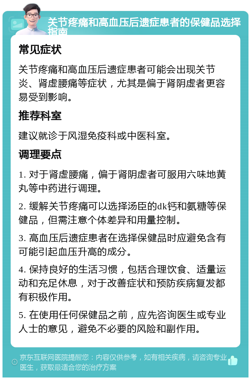 关节疼痛和高血压后遗症患者的保健品选择指南 常见症状 关节疼痛和高血压后遗症患者可能会出现关节炎、肾虚腰痛等症状，尤其是偏于肾阴虚者更容易受到影响。 推荐科室 建议就诊于风湿免疫科或中医科室。 调理要点 1. 对于肾虚腰痛，偏于肾阴虚者可服用六味地黄丸等中药进行调理。 2. 缓解关节疼痛可以选择汤臣的dk钙和氨糖等保健品，但需注意个体差异和用量控制。 3. 高血压后遗症患者在选择保健品时应避免含有可能引起血压升高的成分。 4. 保持良好的生活习惯，包括合理饮食、适量运动和充足休息，对于改善症状和预防疾病复发都有积极作用。 5. 在使用任何保健品之前，应先咨询医生或专业人士的意见，避免不必要的风险和副作用。