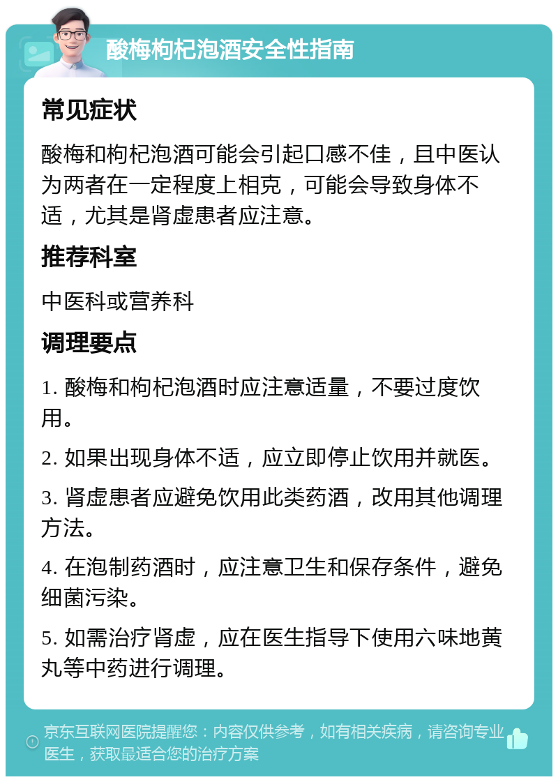 酸梅枸杞泡酒安全性指南 常见症状 酸梅和枸杞泡酒可能会引起口感不佳，且中医认为两者在一定程度上相克，可能会导致身体不适，尤其是肾虚患者应注意。 推荐科室 中医科或营养科 调理要点 1. 酸梅和枸杞泡酒时应注意适量，不要过度饮用。 2. 如果出现身体不适，应立即停止饮用并就医。 3. 肾虚患者应避免饮用此类药酒，改用其他调理方法。 4. 在泡制药酒时，应注意卫生和保存条件，避免细菌污染。 5. 如需治疗肾虚，应在医生指导下使用六味地黄丸等中药进行调理。