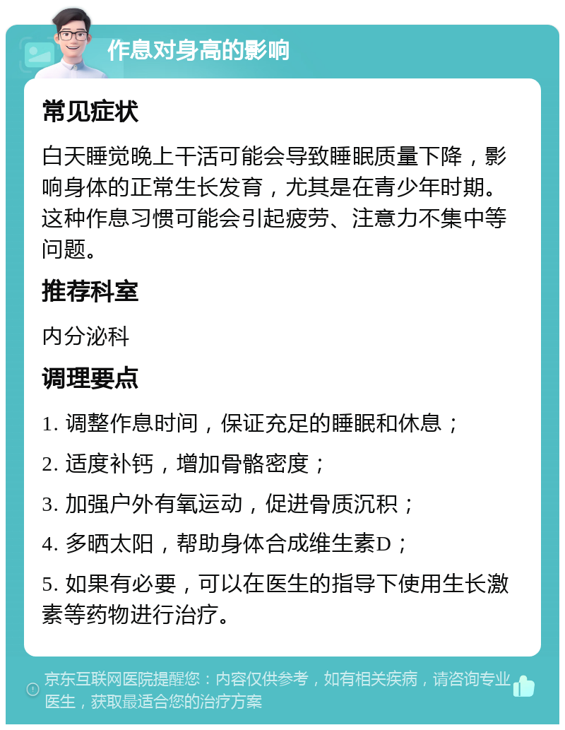 作息对身高的影响 常见症状 白天睡觉晚上干活可能会导致睡眠质量下降，影响身体的正常生长发育，尤其是在青少年时期。这种作息习惯可能会引起疲劳、注意力不集中等问题。 推荐科室 内分泌科 调理要点 1. 调整作息时间，保证充足的睡眠和休息； 2. 适度补钙，增加骨骼密度； 3. 加强户外有氧运动，促进骨质沉积； 4. 多晒太阳，帮助身体合成维生素D； 5. 如果有必要，可以在医生的指导下使用生长激素等药物进行治疗。