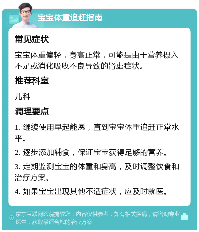 宝宝体重追赶指南 常见症状 宝宝体重偏轻，身高正常，可能是由于营养摄入不足或消化吸收不良导致的肾虚症状。 推荐科室 儿科 调理要点 1. 继续使用早起能恩，直到宝宝体重追赶正常水平。 2. 逐步添加辅食，保证宝宝获得足够的营养。 3. 定期监测宝宝的体重和身高，及时调整饮食和治疗方案。 4. 如果宝宝出现其他不适症状，应及时就医。