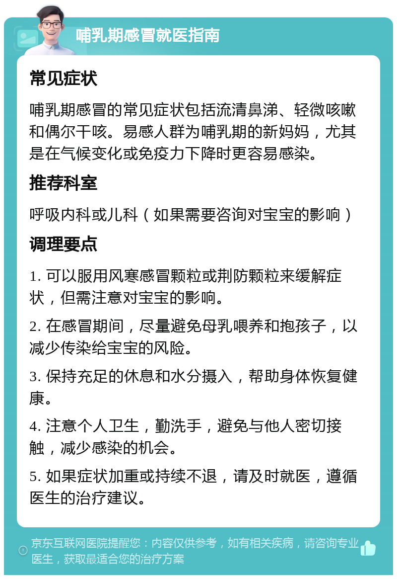 哺乳期感冒就医指南 常见症状 哺乳期感冒的常见症状包括流清鼻涕、轻微咳嗽和偶尔干咳。易感人群为哺乳期的新妈妈，尤其是在气候变化或免疫力下降时更容易感染。 推荐科室 呼吸内科或儿科（如果需要咨询对宝宝的影响） 调理要点 1. 可以服用风寒感冒颗粒或荆防颗粒来缓解症状，但需注意对宝宝的影响。 2. 在感冒期间，尽量避免母乳喂养和抱孩子，以减少传染给宝宝的风险。 3. 保持充足的休息和水分摄入，帮助身体恢复健康。 4. 注意个人卫生，勤洗手，避免与他人密切接触，减少感染的机会。 5. 如果症状加重或持续不退，请及时就医，遵循医生的治疗建议。