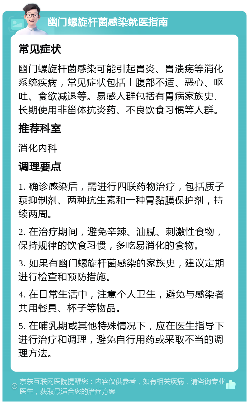 幽门螺旋杆菌感染就医指南 常见症状 幽门螺旋杆菌感染可能引起胃炎、胃溃疡等消化系统疾病，常见症状包括上腹部不适、恶心、呕吐、食欲减退等。易感人群包括有胃病家族史、长期使用非甾体抗炎药、不良饮食习惯等人群。 推荐科室 消化内科 调理要点 1. 确诊感染后，需进行四联药物治疗，包括质子泵抑制剂、两种抗生素和一种胃黏膜保护剂，持续两周。 2. 在治疗期间，避免辛辣、油腻、刺激性食物，保持规律的饮食习惯，多吃易消化的食物。 3. 如果有幽门螺旋杆菌感染的家族史，建议定期进行检查和预防措施。 4. 在日常生活中，注意个人卫生，避免与感染者共用餐具、杯子等物品。 5. 在哺乳期或其他特殊情况下，应在医生指导下进行治疗和调理，避免自行用药或采取不当的调理方法。