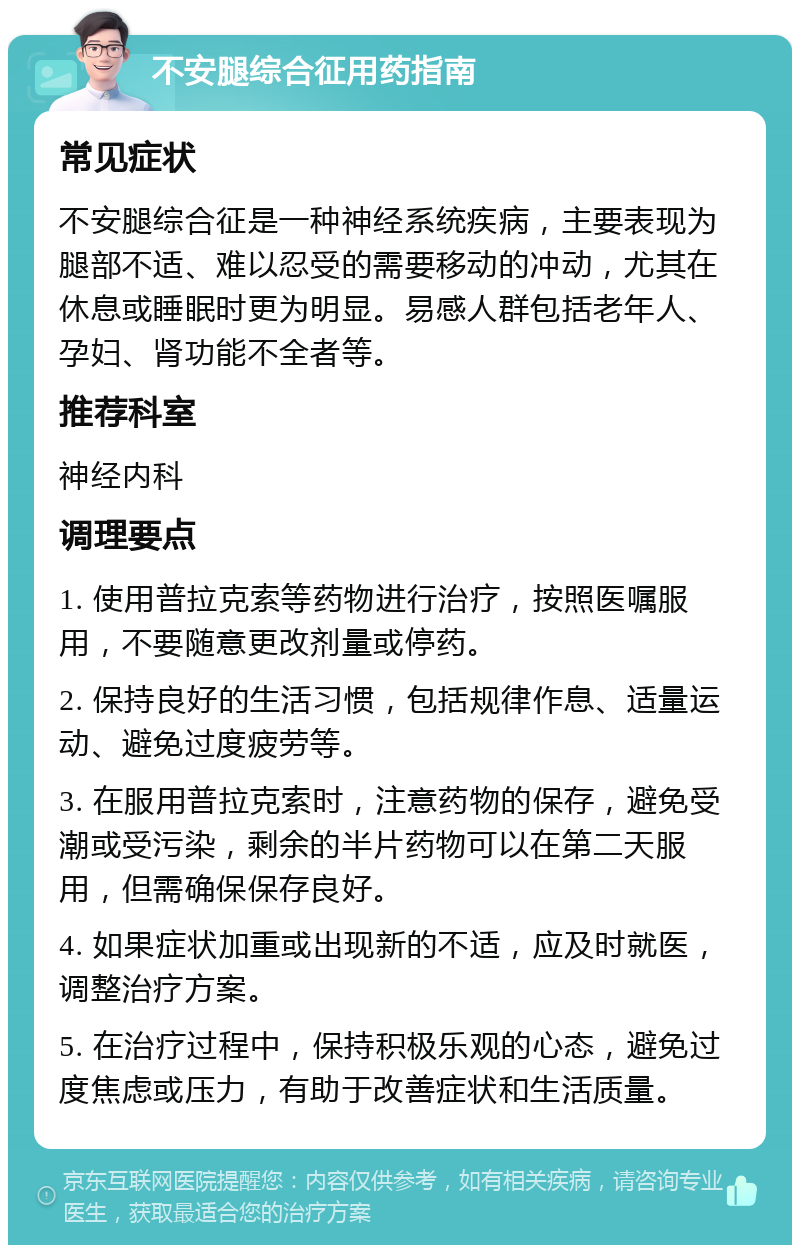 不安腿综合征用药指南 常见症状 不安腿综合征是一种神经系统疾病，主要表现为腿部不适、难以忍受的需要移动的冲动，尤其在休息或睡眠时更为明显。易感人群包括老年人、孕妇、肾功能不全者等。 推荐科室 神经内科 调理要点 1. 使用普拉克索等药物进行治疗，按照医嘱服用，不要随意更改剂量或停药。 2. 保持良好的生活习惯，包括规律作息、适量运动、避免过度疲劳等。 3. 在服用普拉克索时，注意药物的保存，避免受潮或受污染，剩余的半片药物可以在第二天服用，但需确保保存良好。 4. 如果症状加重或出现新的不适，应及时就医，调整治疗方案。 5. 在治疗过程中，保持积极乐观的心态，避免过度焦虑或压力，有助于改善症状和生活质量。