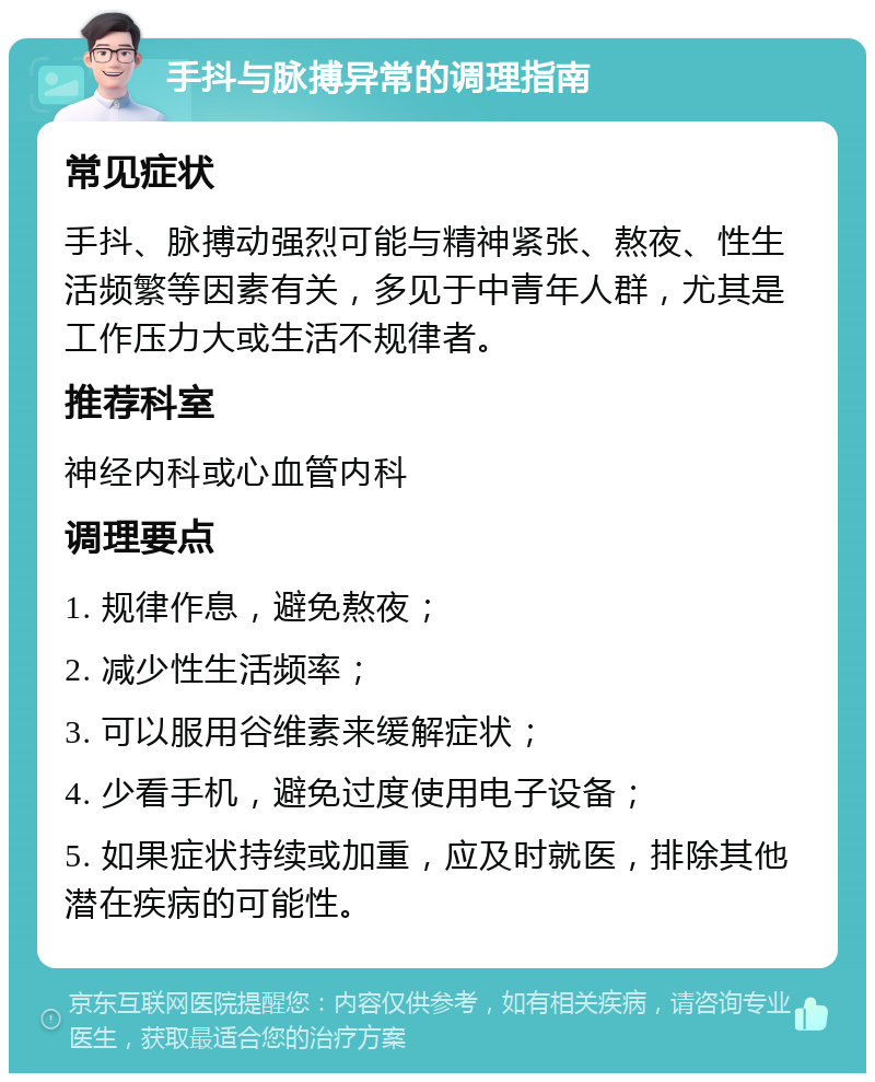 手抖与脉搏异常的调理指南 常见症状 手抖、脉搏动强烈可能与精神紧张、熬夜、性生活频繁等因素有关，多见于中青年人群，尤其是工作压力大或生活不规律者。 推荐科室 神经内科或心血管内科 调理要点 1. 规律作息，避免熬夜； 2. 减少性生活频率； 3. 可以服用谷维素来缓解症状； 4. 少看手机，避免过度使用电子设备； 5. 如果症状持续或加重，应及时就医，排除其他潜在疾病的可能性。