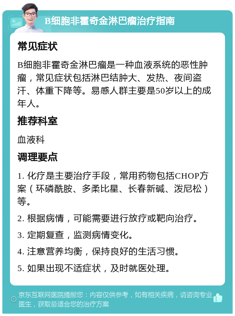 B细胞非霍奇金淋巴瘤治疗指南 常见症状 B细胞非霍奇金淋巴瘤是一种血液系统的恶性肿瘤，常见症状包括淋巴结肿大、发热、夜间盗汗、体重下降等。易感人群主要是50岁以上的成年人。 推荐科室 血液科 调理要点 1. 化疗是主要治疗手段，常用药物包括CHOP方案（环磷酰胺、多柔比星、长春新碱、泼尼松）等。 2. 根据病情，可能需要进行放疗或靶向治疗。 3. 定期复查，监测病情变化。 4. 注意营养均衡，保持良好的生活习惯。 5. 如果出现不适症状，及时就医处理。