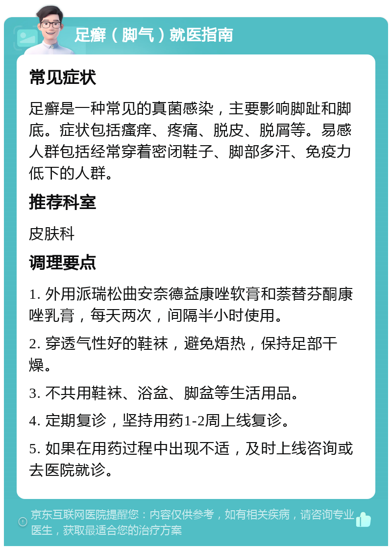 足癣（脚气）就医指南 常见症状 足癣是一种常见的真菌感染，主要影响脚趾和脚底。症状包括瘙痒、疼痛、脱皮、脱屑等。易感人群包括经常穿着密闭鞋子、脚部多汗、免疫力低下的人群。 推荐科室 皮肤科 调理要点 1. 外用派瑞松曲安奈德益康唑软膏和萘替芬酮康唑乳膏，每天两次，间隔半小时使用。 2. 穿透气性好的鞋袜，避免焐热，保持足部干燥。 3. 不共用鞋袜、浴盆、脚盆等生活用品。 4. 定期复诊，坚持用药1-2周上线复诊。 5. 如果在用药过程中出现不适，及时上线咨询或去医院就诊。