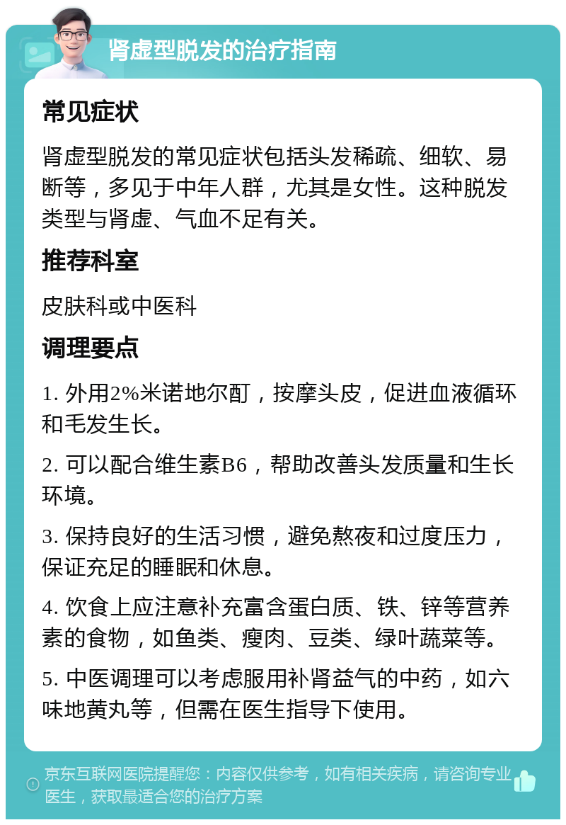 肾虚型脱发的治疗指南 常见症状 肾虚型脱发的常见症状包括头发稀疏、细软、易断等，多见于中年人群，尤其是女性。这种脱发类型与肾虚、气血不足有关。 推荐科室 皮肤科或中医科 调理要点 1. 外用2%米诺地尔酊，按摩头皮，促进血液循环和毛发生长。 2. 可以配合维生素B6，帮助改善头发质量和生长环境。 3. 保持良好的生活习惯，避免熬夜和过度压力，保证充足的睡眠和休息。 4. 饮食上应注意补充富含蛋白质、铁、锌等营养素的食物，如鱼类、瘦肉、豆类、绿叶蔬菜等。 5. 中医调理可以考虑服用补肾益气的中药，如六味地黄丸等，但需在医生指导下使用。