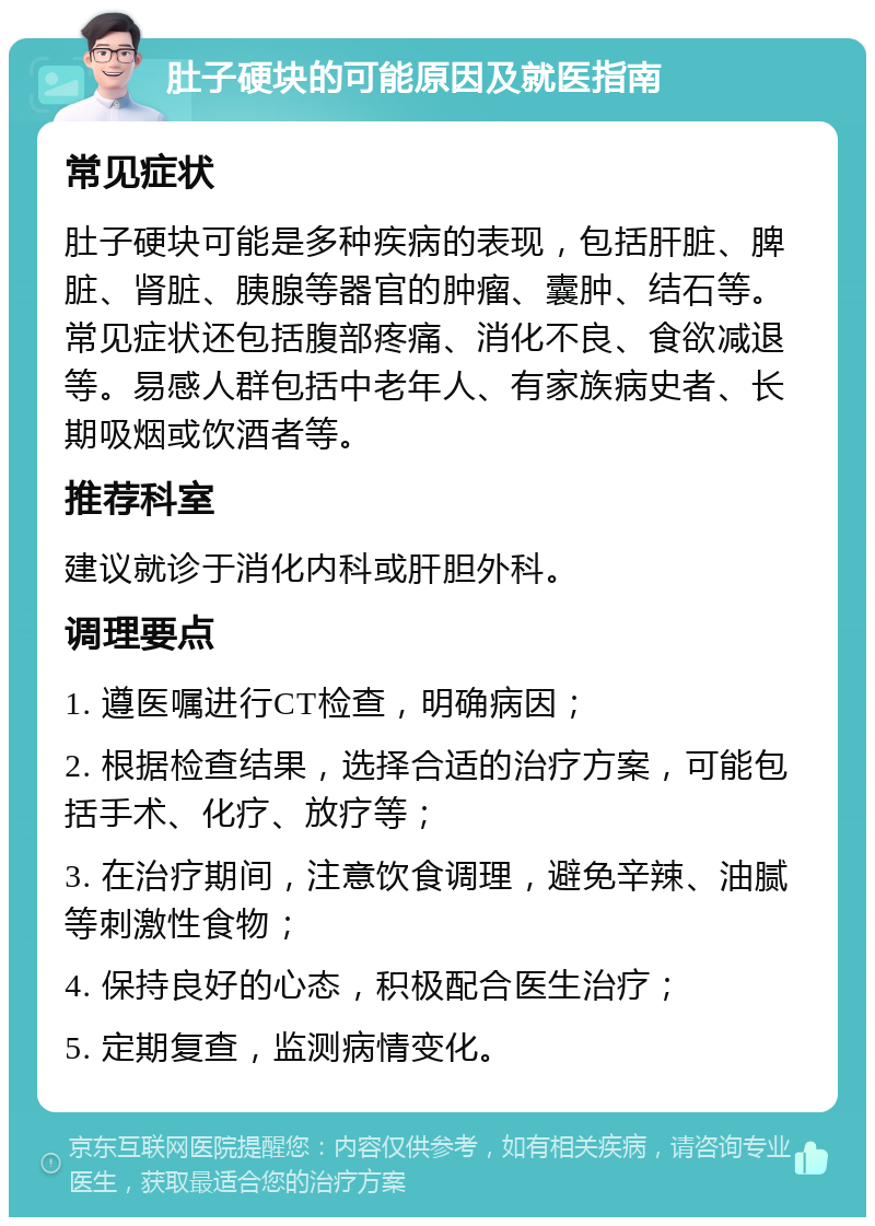 肚子硬块的可能原因及就医指南 常见症状 肚子硬块可能是多种疾病的表现，包括肝脏、脾脏、肾脏、胰腺等器官的肿瘤、囊肿、结石等。常见症状还包括腹部疼痛、消化不良、食欲减退等。易感人群包括中老年人、有家族病史者、长期吸烟或饮酒者等。 推荐科室 建议就诊于消化内科或肝胆外科。 调理要点 1. 遵医嘱进行CT检查，明确病因； 2. 根据检查结果，选择合适的治疗方案，可能包括手术、化疗、放疗等； 3. 在治疗期间，注意饮食调理，避免辛辣、油腻等刺激性食物； 4. 保持良好的心态，积极配合医生治疗； 5. 定期复查，监测病情变化。