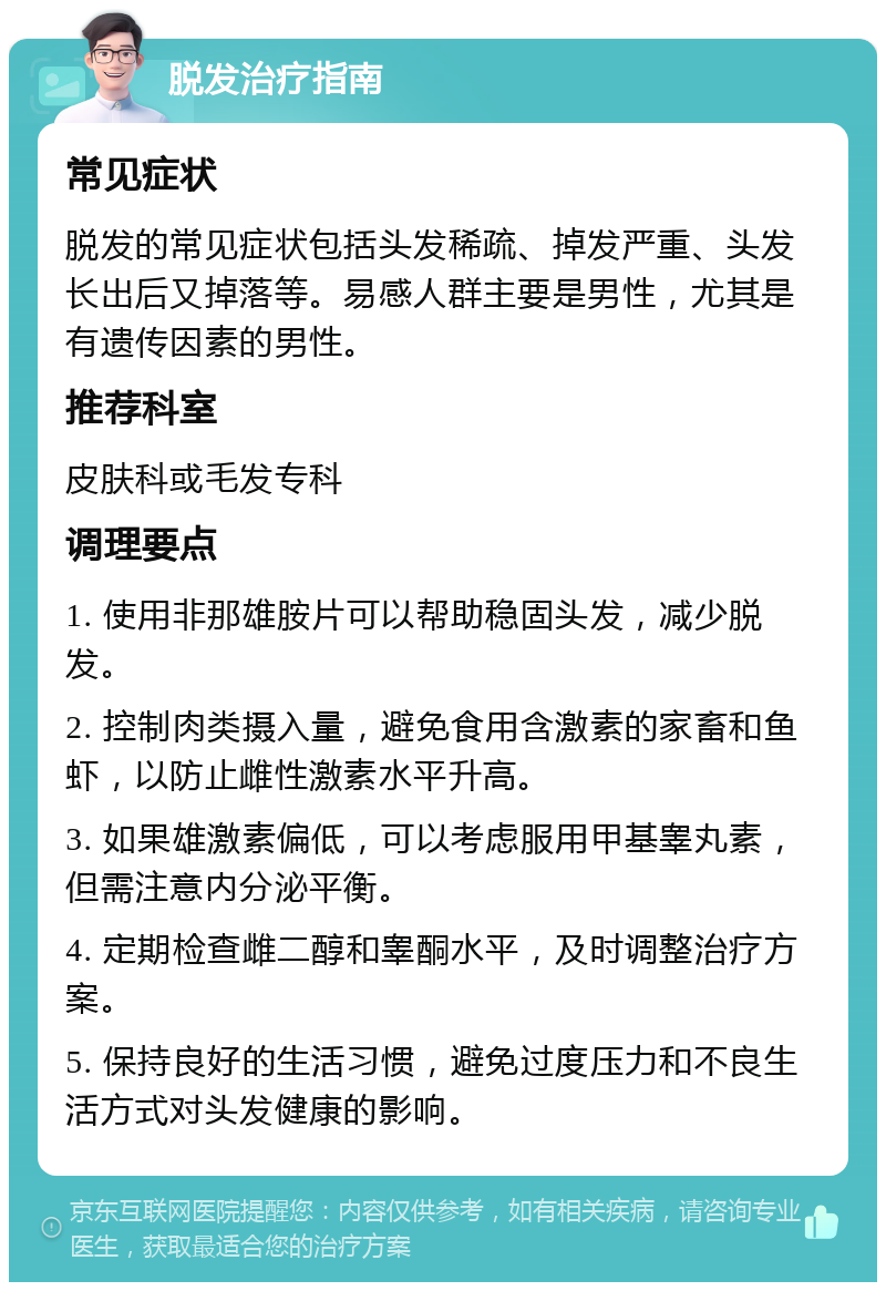 脱发治疗指南 常见症状 脱发的常见症状包括头发稀疏、掉发严重、头发长出后又掉落等。易感人群主要是男性，尤其是有遗传因素的男性。 推荐科室 皮肤科或毛发专科 调理要点 1. 使用非那雄胺片可以帮助稳固头发，减少脱发。 2. 控制肉类摄入量，避免食用含激素的家畜和鱼虾，以防止雌性激素水平升高。 3. 如果雄激素偏低，可以考虑服用甲基睾丸素，但需注意内分泌平衡。 4. 定期检查雌二醇和睾酮水平，及时调整治疗方案。 5. 保持良好的生活习惯，避免过度压力和不良生活方式对头发健康的影响。