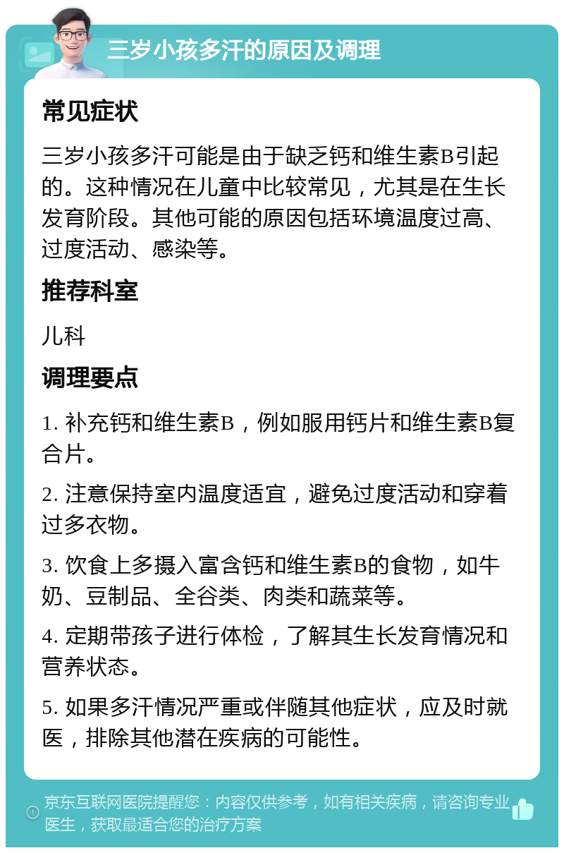 三岁小孩多汗的原因及调理 常见症状 三岁小孩多汗可能是由于缺乏钙和维生素B引起的。这种情况在儿童中比较常见，尤其是在生长发育阶段。其他可能的原因包括环境温度过高、过度活动、感染等。 推荐科室 儿科 调理要点 1. 补充钙和维生素B，例如服用钙片和维生素B复合片。 2. 注意保持室内温度适宜，避免过度活动和穿着过多衣物。 3. 饮食上多摄入富含钙和维生素B的食物，如牛奶、豆制品、全谷类、肉类和蔬菜等。 4. 定期带孩子进行体检，了解其生长发育情况和营养状态。 5. 如果多汗情况严重或伴随其他症状，应及时就医，排除其他潜在疾病的可能性。