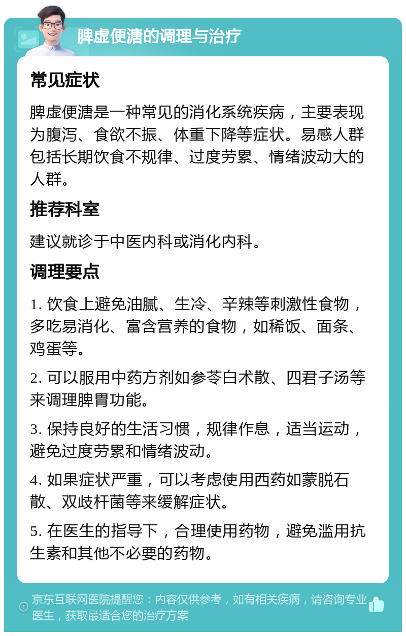 脾虚便溏的调理与治疗 常见症状 脾虚便溏是一种常见的消化系统疾病，主要表现为腹泻、食欲不振、体重下降等症状。易感人群包括长期饮食不规律、过度劳累、情绪波动大的人群。 推荐科室 建议就诊于中医内科或消化内科。 调理要点 1. 饮食上避免油腻、生冷、辛辣等刺激性食物，多吃易消化、富含营养的食物，如稀饭、面条、鸡蛋等。 2. 可以服用中药方剂如参苓白术散、四君子汤等来调理脾胃功能。 3. 保持良好的生活习惯，规律作息，适当运动，避免过度劳累和情绪波动。 4. 如果症状严重，可以考虑使用西药如蒙脱石散、双歧杆菌等来缓解症状。 5. 在医生的指导下，合理使用药物，避免滥用抗生素和其他不必要的药物。