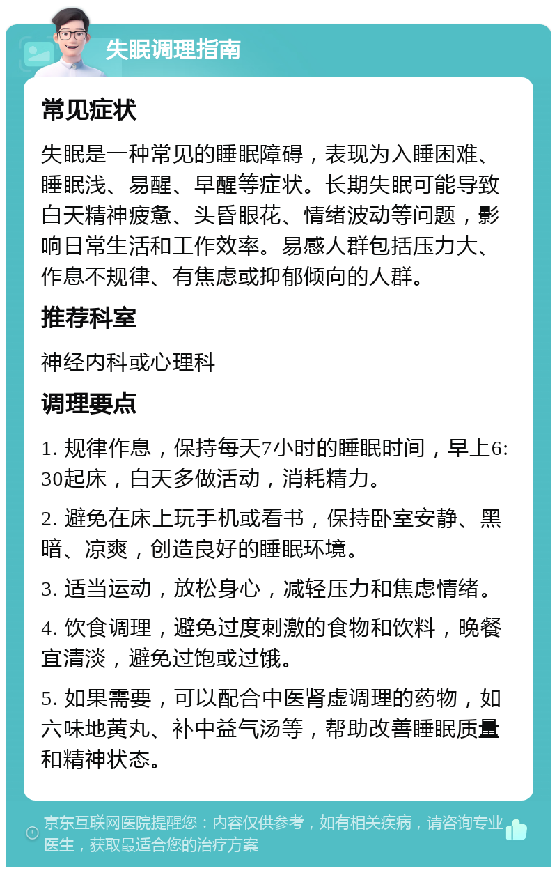 失眠调理指南 常见症状 失眠是一种常见的睡眠障碍，表现为入睡困难、睡眠浅、易醒、早醒等症状。长期失眠可能导致白天精神疲惫、头昏眼花、情绪波动等问题，影响日常生活和工作效率。易感人群包括压力大、作息不规律、有焦虑或抑郁倾向的人群。 推荐科室 神经内科或心理科 调理要点 1. 规律作息，保持每天7小时的睡眠时间，早上6:30起床，白天多做活动，消耗精力。 2. 避免在床上玩手机或看书，保持卧室安静、黑暗、凉爽，创造良好的睡眠环境。 3. 适当运动，放松身心，减轻压力和焦虑情绪。 4. 饮食调理，避免过度刺激的食物和饮料，晚餐宜清淡，避免过饱或过饿。 5. 如果需要，可以配合中医肾虚调理的药物，如六味地黄丸、补中益气汤等，帮助改善睡眠质量和精神状态。