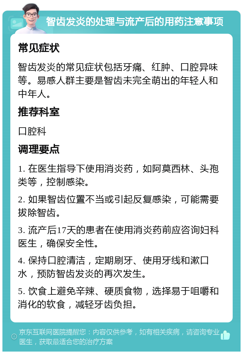 智齿发炎的处理与流产后的用药注意事项 常见症状 智齿发炎的常见症状包括牙痛、红肿、口腔异味等。易感人群主要是智齿未完全萌出的年轻人和中年人。 推荐科室 口腔科 调理要点 1. 在医生指导下使用消炎药，如阿莫西林、头孢类等，控制感染。 2. 如果智齿位置不当或引起反复感染，可能需要拔除智齿。 3. 流产后17天的患者在使用消炎药前应咨询妇科医生，确保安全性。 4. 保持口腔清洁，定期刷牙、使用牙线和漱口水，预防智齿发炎的再次发生。 5. 饮食上避免辛辣、硬质食物，选择易于咀嚼和消化的软食，减轻牙齿负担。