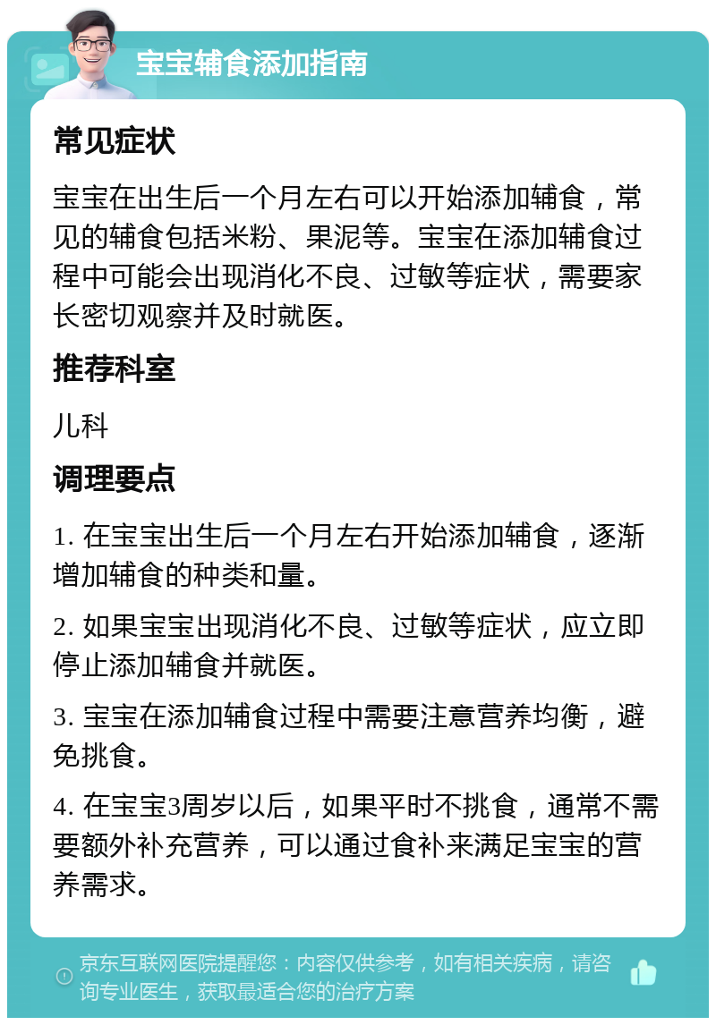 宝宝辅食添加指南 常见症状 宝宝在出生后一个月左右可以开始添加辅食，常见的辅食包括米粉、果泥等。宝宝在添加辅食过程中可能会出现消化不良、过敏等症状，需要家长密切观察并及时就医。 推荐科室 儿科 调理要点 1. 在宝宝出生后一个月左右开始添加辅食，逐渐增加辅食的种类和量。 2. 如果宝宝出现消化不良、过敏等症状，应立即停止添加辅食并就医。 3. 宝宝在添加辅食过程中需要注意营养均衡，避免挑食。 4. 在宝宝3周岁以后，如果平时不挑食，通常不需要额外补充营养，可以通过食补来满足宝宝的营养需求。