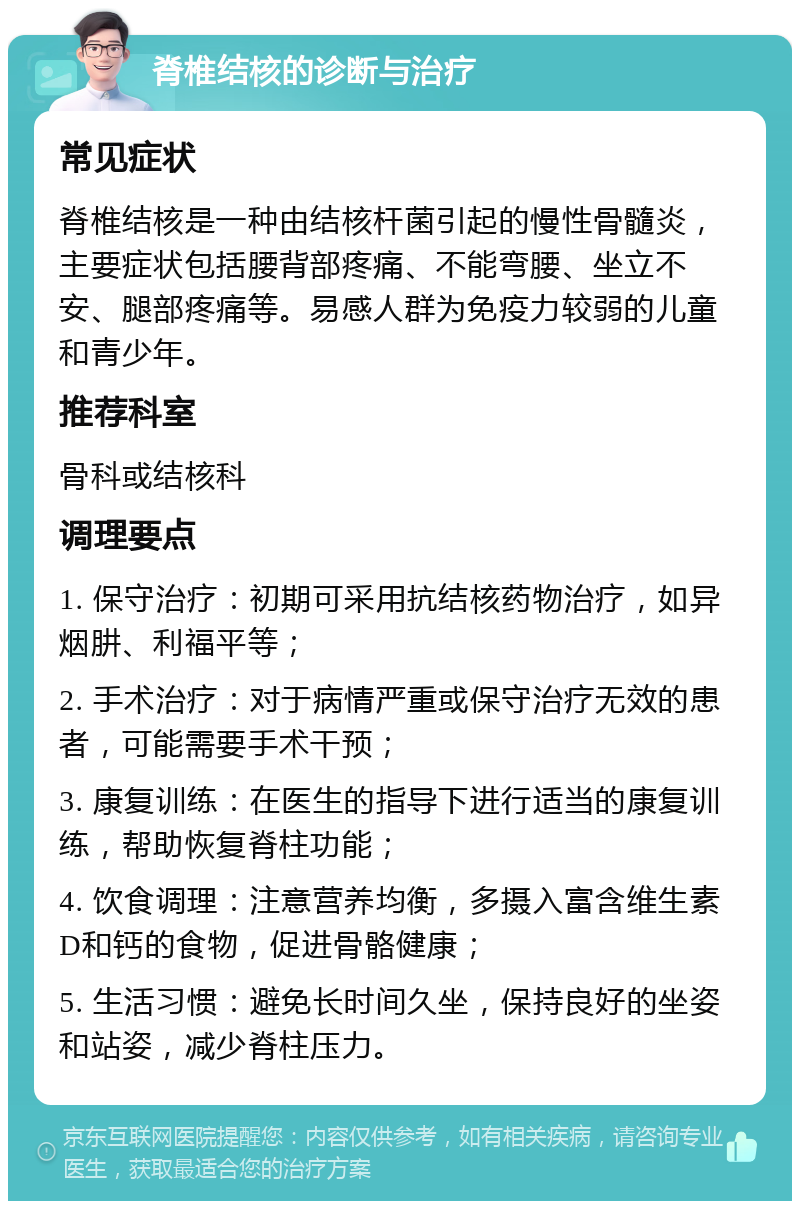 脊椎结核的诊断与治疗 常见症状 脊椎结核是一种由结核杆菌引起的慢性骨髓炎，主要症状包括腰背部疼痛、不能弯腰、坐立不安、腿部疼痛等。易感人群为免疫力较弱的儿童和青少年。 推荐科室 骨科或结核科 调理要点 1. 保守治疗：初期可采用抗结核药物治疗，如异烟肼、利福平等； 2. 手术治疗：对于病情严重或保守治疗无效的患者，可能需要手术干预； 3. 康复训练：在医生的指导下进行适当的康复训练，帮助恢复脊柱功能； 4. 饮食调理：注意营养均衡，多摄入富含维生素D和钙的食物，促进骨骼健康； 5. 生活习惯：避免长时间久坐，保持良好的坐姿和站姿，减少脊柱压力。