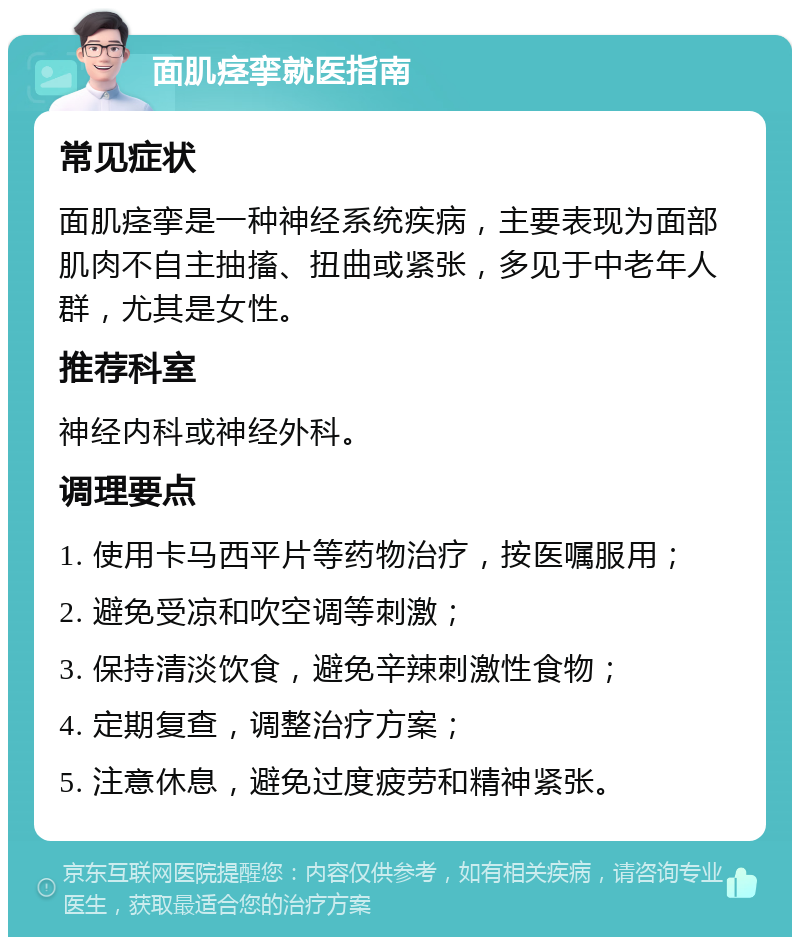 面肌痉挛就医指南 常见症状 面肌痉挛是一种神经系统疾病，主要表现为面部肌肉不自主抽搐、扭曲或紧张，多见于中老年人群，尤其是女性。 推荐科室 神经内科或神经外科。 调理要点 1. 使用卡马西平片等药物治疗，按医嘱服用； 2. 避免受凉和吹空调等刺激； 3. 保持清淡饮食，避免辛辣刺激性食物； 4. 定期复查，调整治疗方案； 5. 注意休息，避免过度疲劳和精神紧张。