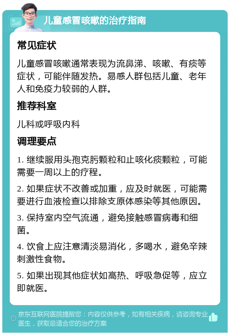 儿童感冒咳嗽的治疗指南 常见症状 儿童感冒咳嗽通常表现为流鼻涕、咳嗽、有痰等症状，可能伴随发热。易感人群包括儿童、老年人和免疫力较弱的人群。 推荐科室 儿科或呼吸内科 调理要点 1. 继续服用头孢克肟颗粒和止咳化痰颗粒，可能需要一周以上的疗程。 2. 如果症状不改善或加重，应及时就医，可能需要进行血液检查以排除支原体感染等其他原因。 3. 保持室内空气流通，避免接触感冒病毒和细菌。 4. 饮食上应注意清淡易消化，多喝水，避免辛辣刺激性食物。 5. 如果出现其他症状如高热、呼吸急促等，应立即就医。