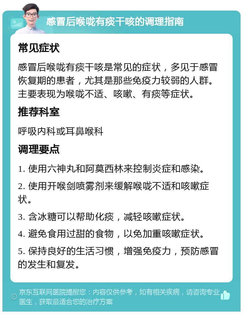 感冒后喉咙有痰干咳的调理指南 常见症状 感冒后喉咙有痰干咳是常见的症状，多见于感冒恢复期的患者，尤其是那些免疫力较弱的人群。主要表现为喉咙不适、咳嗽、有痰等症状。 推荐科室 呼吸内科或耳鼻喉科 调理要点 1. 使用六神丸和阿莫西林来控制炎症和感染。 2. 使用开喉剑喷雾剂来缓解喉咙不适和咳嗽症状。 3. 含冰糖可以帮助化痰，减轻咳嗽症状。 4. 避免食用过甜的食物，以免加重咳嗽症状。 5. 保持良好的生活习惯，增强免疫力，预防感冒的发生和复发。