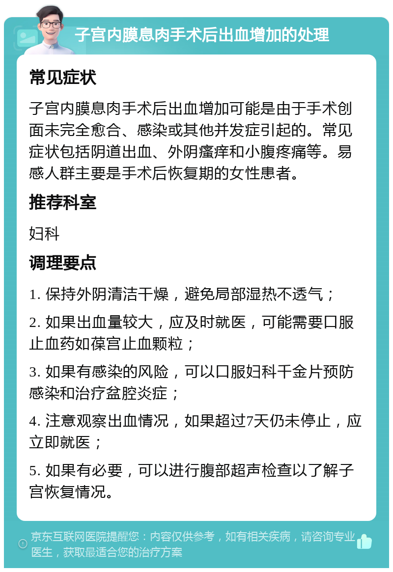 子宫内膜息肉手术后出血增加的处理 常见症状 子宫内膜息肉手术后出血增加可能是由于手术创面未完全愈合、感染或其他并发症引起的。常见症状包括阴道出血、外阴瘙痒和小腹疼痛等。易感人群主要是手术后恢复期的女性患者。 推荐科室 妇科 调理要点 1. 保持外阴清洁干燥，避免局部湿热不透气； 2. 如果出血量较大，应及时就医，可能需要口服止血药如葆宫止血颗粒； 3. 如果有感染的风险，可以口服妇科千金片预防感染和治疗盆腔炎症； 4. 注意观察出血情况，如果超过7天仍未停止，应立即就医； 5. 如果有必要，可以进行腹部超声检查以了解子宫恢复情况。